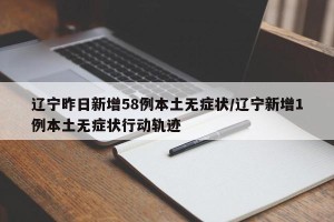 辽宁昨日新增58例本土无症状/辽宁新增1例本土无症状行动轨迹