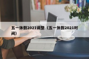 五一休假2021调整（五一休假2021时间）