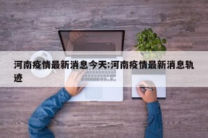 河南疫情最新消息今天:河南疫情最新消息轨迹