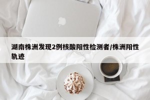 湖南株洲发现2例核酸阳性检测者/株洲阳性轨迹