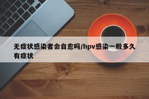 无症状感染者会自愈吗/hpv感染一般多久有症状
