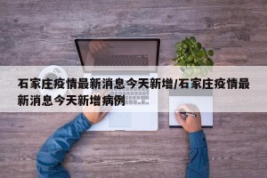 石家庄疫情最新消息今天新增/石家庄疫情最新消息今天新增病例