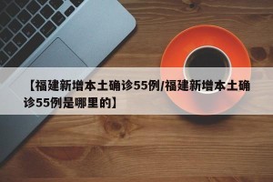【福建新增本土确诊55例/福建新增本土确诊55例是哪里的】