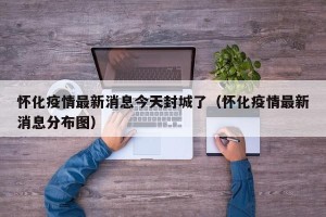 怀化疫情最新消息今天封城了（怀化疫情最新消息分布图）
