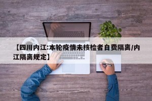 【四川内江:本轮疫情未核检者自费隔离/内江隔离规定】