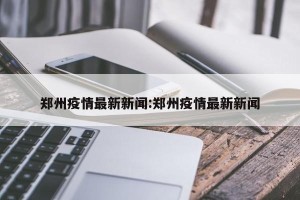 郑州疫情最新新闻:郑州疫情最新新闻