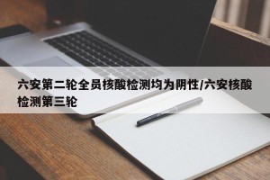 六安第二轮全员核酸检测均为阴性/六安核酸检测第三轮