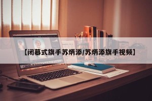 【闭幕式旗手苏炳添/苏炳添旗手视频】