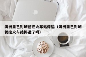 满洲里已封城管控火车站停运（满洲里已封城管控火车站停运了吗）
