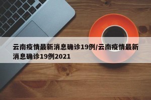 云南疫情最新消息确诊19例/云南疫情最新消息确诊19例2021