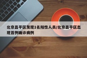北京昌平区发现1名阳性人员/北京昌平区出现首例确诊病例