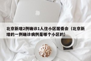 北京新增2例确诊1人住小区居委会（北京新增的一例确诊病例是哪个小区的）