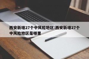 西安新增27个中风险地区:西安新增27个中风险地区是哪里