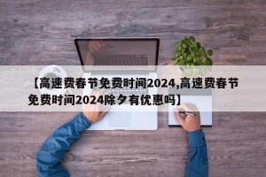【高速费春节免费时间2024,高速费春节免费时间2024除夕有优惠吗】