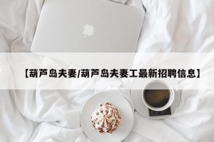 【葫芦岛夫妻/葫芦岛夫妻工最新招聘信息】