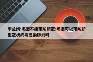 李兰娟:喝酒不能预防新冠:喝酒可以预防新型冠状病毒感染肺炎吗