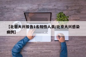 【北京大兴报告1名阳性人员/北京大兴感染病例】