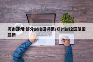 河南郑州:部分封控区调整/郑州封控区范围最新