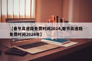 【春节高速路免费时间2024,春节高速路免费时间2024年】