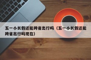 五一小长假还能跨省出行吗（五一小长假还能跨省出行吗现在）
