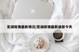 芜湖疫情最新情况/芜湖疫情最新通报今天