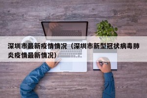 深圳市最新疫情情况（深圳市新型冠状病毒肺炎疫情最新情况）