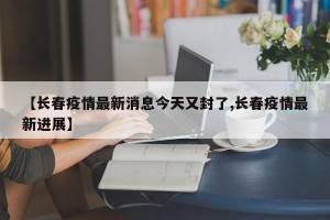 【长春疫情最新消息今天又封了,长春疫情最新进展】