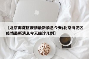 【北京海淀区疫情最新消息今天/北京海淀区疫情最新消息今天确诊几例】