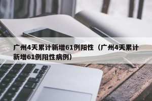 广州4天累计新增61例阳性（广州4天累计新增61例阳性病例）