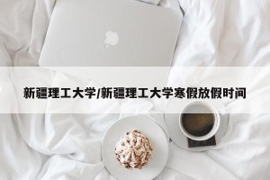 新疆理工大学/新疆理工大学寒假放假时间