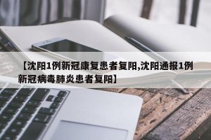 【沈阳1例新冠康复患者复阳,沈阳通报1例新冠病毒肺炎患者复阳】