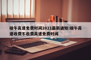 端午高速免费时间2021最新通知:端午高速收费不收费高速免费时间