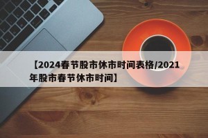 【2024春节股市休市时间表格/2021年股市春节休市时间】