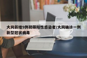 大同新增9例初筛阳性感染者/大同确诊一例新型冠状病毒