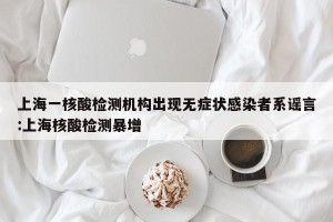上海一核酸检测机构出现无症状感染者系谣言:上海核酸检测暴增