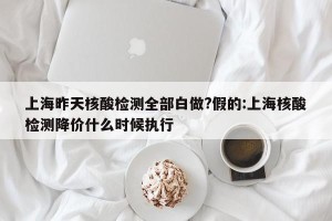 上海昨天核酸检测全部白做?假的:上海核酸检测降价什么时候执行