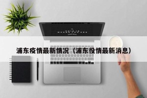 浦东疫情最新情况（浦东役情最新消息）