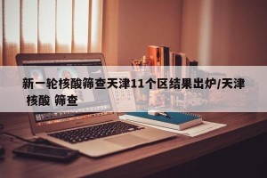 新一轮核酸筛查天津11个区结果出炉/天津 核酸 筛查
